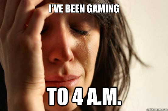 I've been gaming to 4 a.m.  First World Problems
