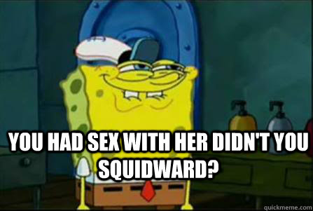 You had sex with her didn't you squidward?  