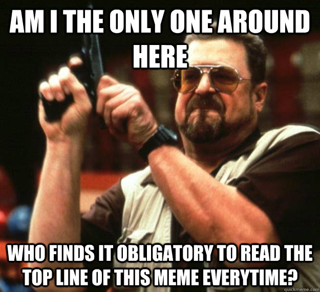 am I the only one around here Who finds it obligatory to read the top line of this meme everytime? - am I the only one around here Who finds it obligatory to read the top line of this meme everytime?  Misc