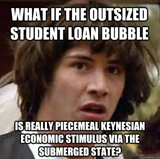 What if the outsized student loan bubble is really piecemeal keynesian economic stimulus via the submerged state?  conspiracy keanu