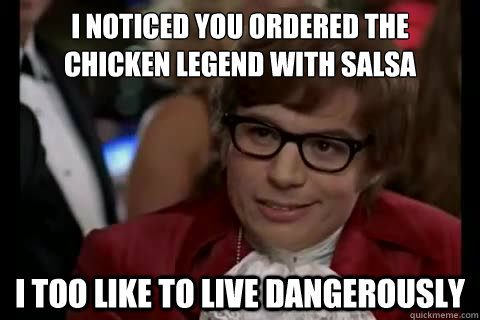 I noticed you ordered the 
chicken legend with salsa i too like to live dangerously  Dangerously - Austin Powers