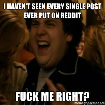 I haven't seen every single post ever put on reddit  fuck me right
