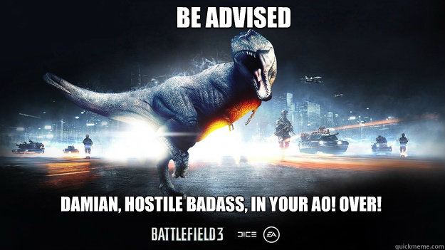 BE ADVISED DAMIAN, HOSTILE BADASS, IN YOUR AO! OVER!  