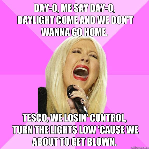 Day-o, me say day-o, 
 Daylight come and we don't wanna go home. Tesco, we losin' control, 
 Turn the lights low 'cause we about to get blown.  Wrong Lyrics Christina