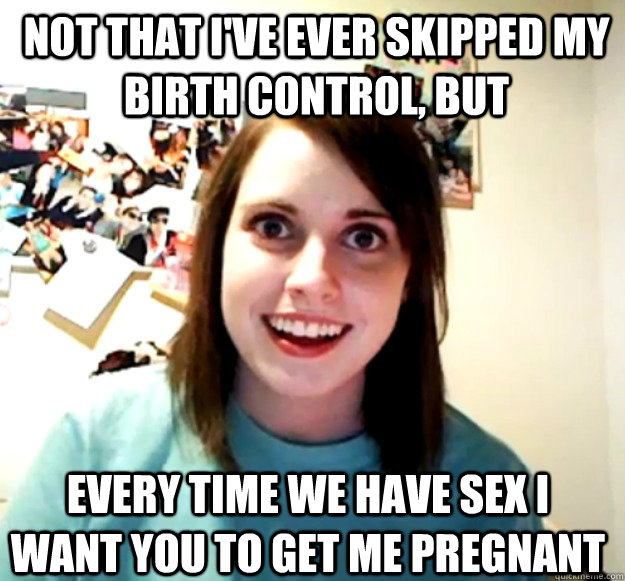 Not that I've ever skipped my Birth control, but every time we have sex I want you to get me pregnant  Overly Attached Girlfriend