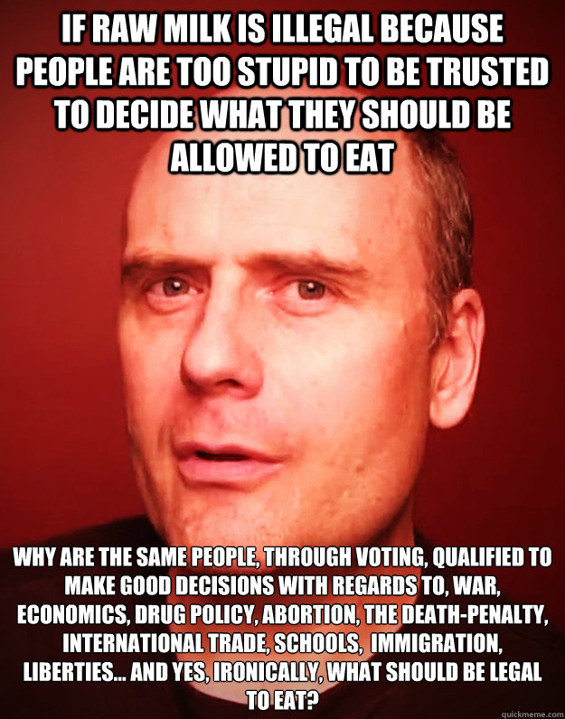 IF RAW MILK IS ILLEGAL BECAUSE PEOPLE ARE TOO STUPID TO BE TRUSTED TO DECIDE WHAT THEY SHOULD BE ALLOWED TO EAT WHY ARE THE SAME PEOPLE, THROUGH VOTING, QUALIFIED TO MAKE GOOD DECISIONS WITH REGARDS TO, WAR, ECONOMICS, DRUG POLICY, ABORTION, THE DEATH-PE - IF RAW MILK IS ILLEGAL BECAUSE PEOPLE ARE TOO STUPID TO BE TRUSTED TO DECIDE WHAT THEY SHOULD BE ALLOWED TO EAT WHY ARE THE SAME PEOPLE, THROUGH VOTING, QUALIFIED TO MAKE GOOD DECISIONS WITH REGARDS TO, WAR, ECONOMICS, DRUG POLICY, ABORTION, THE DEATH-PE  Stefan Molyneux