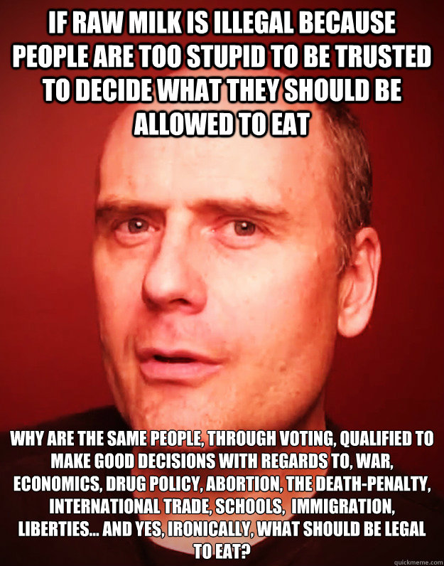 IF RAW MILK IS ILLEGAL BECAUSE PEOPLE ARE TOO STUPID TO BE TRUSTED TO DECIDE WHAT THEY SHOULD BE ALLOWED TO EAT WHY ARE THE SAME PEOPLE, THROUGH VOTING, QUALIFIED TO MAKE GOOD DECISIONS WITH REGARDS TO, WAR, ECONOMICS, DRUG POLICY, ABORTION, THE DEATH-PE  