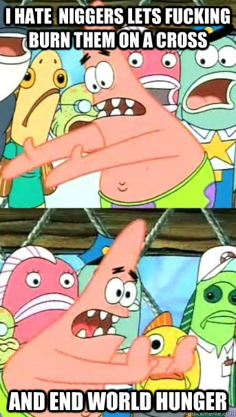 I HATE  NIGGERS LETS FUCKING BURN THEM ON A CROSS and end world hunger   Push it somewhere else Patrick