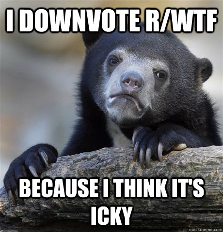 I downvote r/wtf Because I think it's icky  Confession Bear