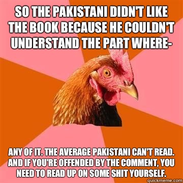 So the Pakistani didn't like the book because he couldn't understand the part where- Any of it. The average Pakistani can't read. And if you're offended by the comment, you need to read up on some shit yourself. - So the Pakistani didn't like the book because he couldn't understand the part where- Any of it. The average Pakistani can't read. And if you're offended by the comment, you need to read up on some shit yourself.  Anti-Joke Chicken