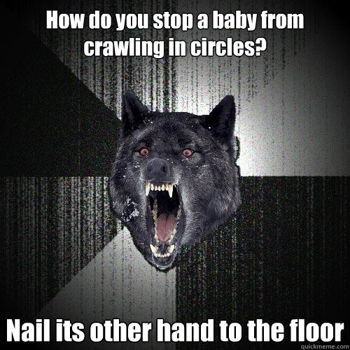 How do you stop a baby from crawling in circles? Nail its other hand to the floor  Insanity Wolf