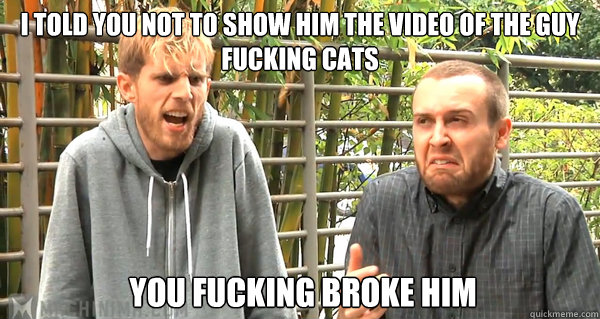 I told you not to show him the video of the guy fucking cats  YOu fucking broke him  