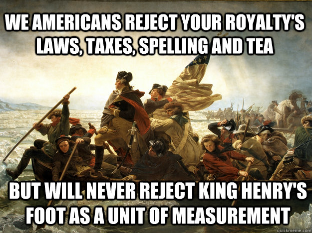 We americans reject your royalty's laws, taxes, spelling and tea But will never reject King Henry's Foot as a unit of measurement  