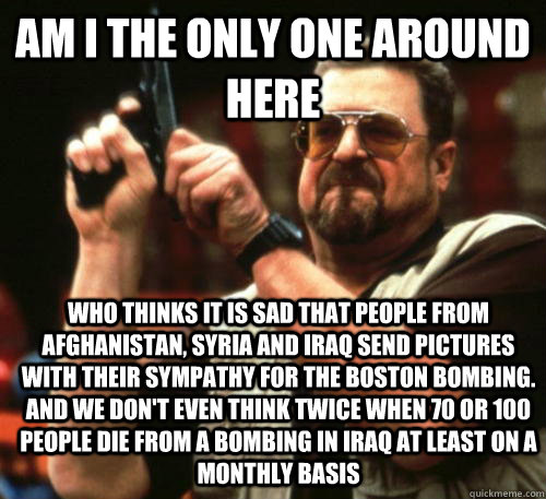 Am i the only one around here Who thinks it is sad that people from Afghanistan, Syria and Iraq send pictures with their sympathy for the Boston bombing. And we don't even think twice when 70 or 100 people die from a bombing in Iraq at least on a monthly  - Am i the only one around here Who thinks it is sad that people from Afghanistan, Syria and Iraq send pictures with their sympathy for the Boston bombing. And we don't even think twice when 70 or 100 people die from a bombing in Iraq at least on a monthly   Am I The Only One Around Here