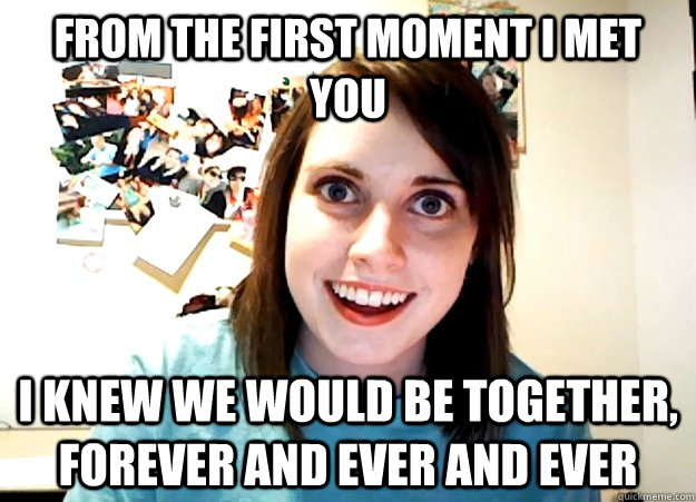 FROM THE FIRST MOMENT I MET YOU I KNEW WE WOULD BE TOGETHER, FOREVER AND EVER AND EVER - FROM THE FIRST MOMENT I MET YOU I KNEW WE WOULD BE TOGETHER, FOREVER AND EVER AND EVER  Overly Attached Girlfriend