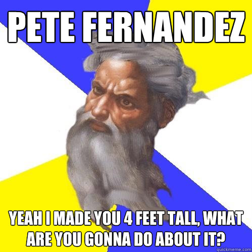 Pete Fernandez Yeah I made you 4 feet tall, what are you gonna do about it?  Advice God