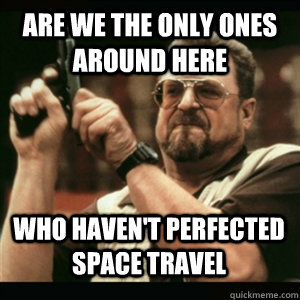 Are we the only ones around here Who haven't perfected space travel - Are we the only ones around here Who haven't perfected space travel  Misc