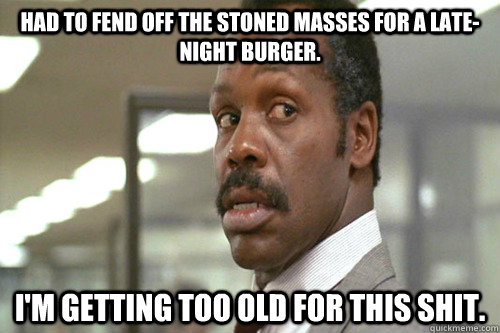 Had to fend off the stoned masses for a late-night burger. I'm getting too old for this shit. - Had to fend off the stoned masses for a late-night burger. I'm getting too old for this shit.  Old Man Murtaugh