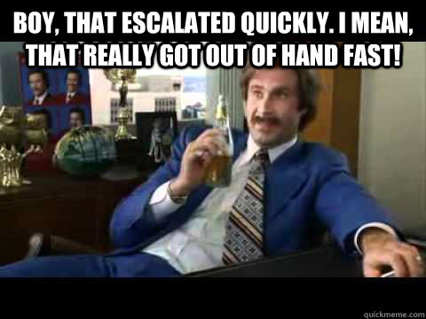 Boy, that escalated quickly. I mean, that really got out of hand fast!  - Boy, that escalated quickly. I mean, that really got out of hand fast!   Misc