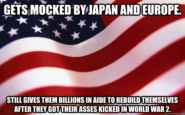 Gets mocked by Japan and Europe. Still gives them billions in aide to rebuild themselves after they got their asses kicked in World War 2.  