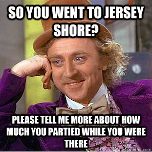 so you went to jersey shore? Please tell me more about how much you partied while you were there  Creepy Wonka