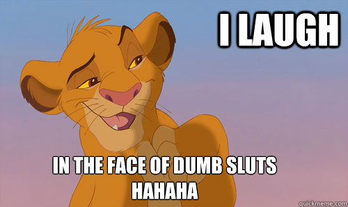 I laugh In the face of dumb sluts
Hahaha - I laugh In the face of dumb sluts
Hahaha  Laughing Simba