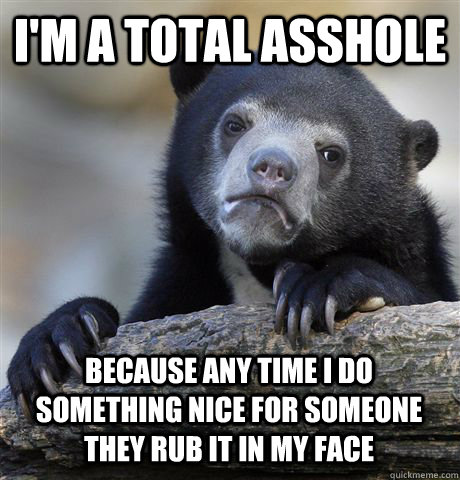 I'M A TOTAL ASSHOLE BECAUSE ANY TIME I DO SOMETHING NICE FOR SOMEONE THEY RUB IT IN MY FACE - I'M A TOTAL ASSHOLE BECAUSE ANY TIME I DO SOMETHING NICE FOR SOMEONE THEY RUB IT IN MY FACE  Confession Bear