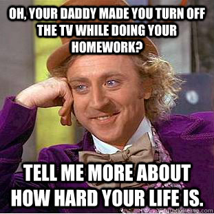 Oh, your daddy made you turn off the TV while doing your homework? Tell me more about how hard your life is.  Condescending Wonka