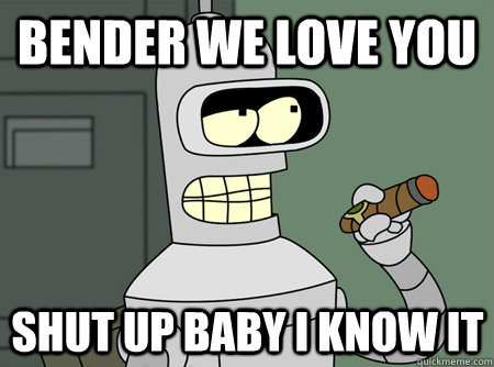 bender we love you shut up baby i know it  