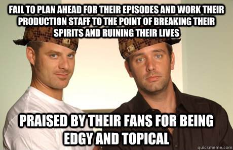 Fail to plan ahead for their episodes and work their production staff to the point of breaking their spirits and ruining their lives Praised by their fans for being edgy and topical - Fail to plan ahead for their episodes and work their production staff to the point of breaking their spirits and ruining their lives Praised by their fans for being edgy and topical  Scumbags matt and trey