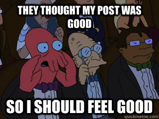 They thought my post was good so i should feel good  Bad Zoidberg