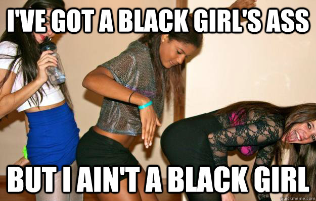 I've got a black girl's ass but I ain't a black girl  