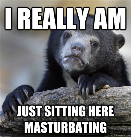 I really am just sitting here masturbating  Confession Bear
