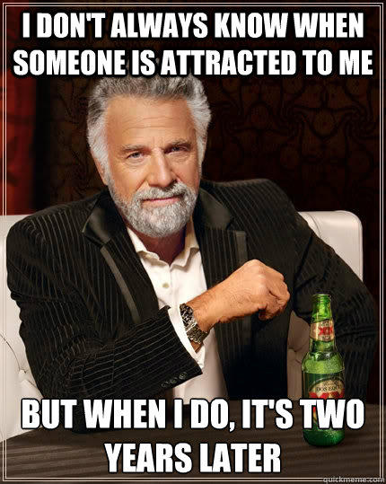 I don't always know when someone is attracted to me but when I do, it's two years later  The Most Interesting Man In The World