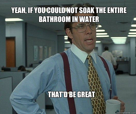 Yeah, if you could not soak the entire bathroom in water that'd be great   Scumbag boss