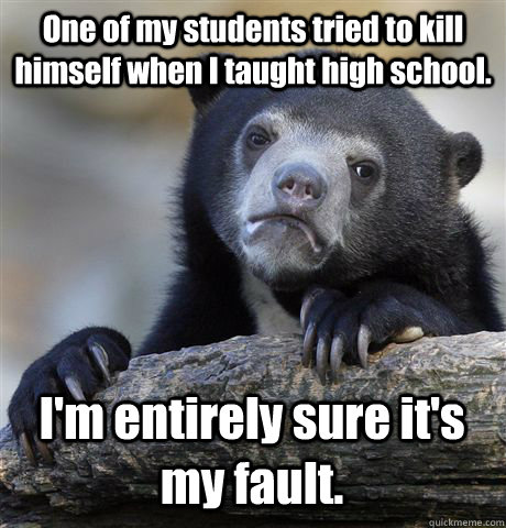 One of my students tried to kill himself when I taught high school. I'm entirely sure it's my fault. - One of my students tried to kill himself when I taught high school. I'm entirely sure it's my fault.  Confession Bear
