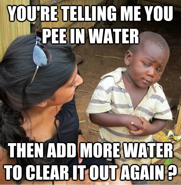 You're telling me you pee in water then add more water to clear it out again ?  Skeptical Third World Kid