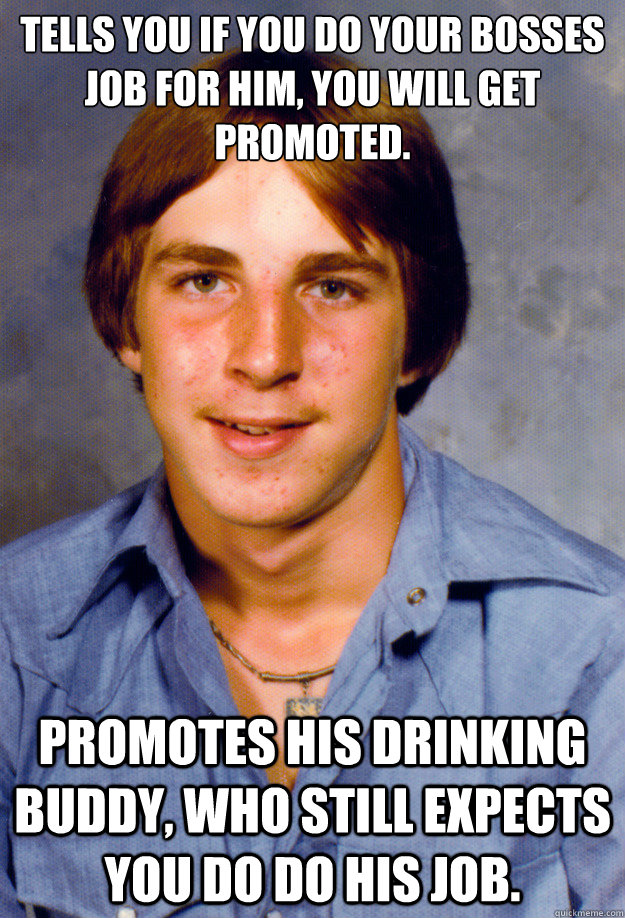 Tells you if you do your bosses job for him, you will get promoted. Promotes his drinking buddy, who still expects you do do his job. - Tells you if you do your bosses job for him, you will get promoted. Promotes his drinking buddy, who still expects you do do his job.  Old Economy Steven