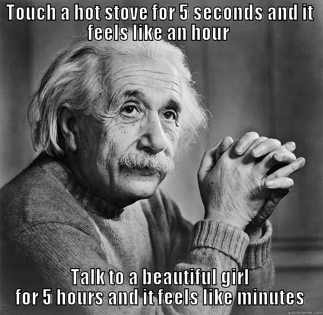 TOUCH A HOT STOVE FOR 5 SECONDS AND IT FEELS LIKE AN HOUR  TALK TO A BEAUTIFUL GIRL FOR 5 HOURS AND IT FEELS LIKE MINUTES Misc