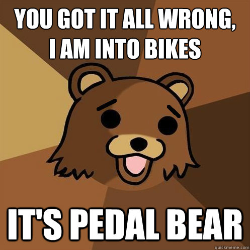 You got it all wrong,
I am into bikes It's pedal bear - You got it all wrong,
I am into bikes It's pedal bear  Non-pedo bear