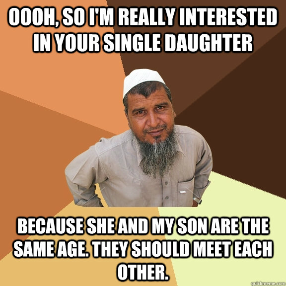 Oooh, So I'm really interested in your single daughter because she and my son are the same age. They should meet each other.  Ordinary Muslim Man