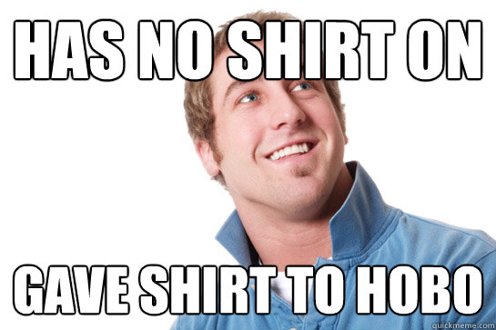 has no shirt on gave shirt to hobo  Misunderstood D-Bag