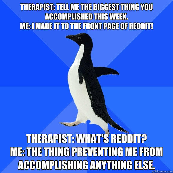 Therapist: Tell me the biggest thing you accomplished this week.
Me: I made it to the front page of reddit! Therapist: What's reddit?
Me: The thing preventing me from accomplishing anything else. - Therapist: Tell me the biggest thing you accomplished this week.
Me: I made it to the front page of reddit! Therapist: What's reddit?
Me: The thing preventing me from accomplishing anything else.  Socially Awkward Penguin