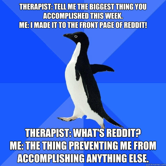 Therapist: Tell me the biggest thing you accomplished this week.
Me: I made it to the front page of reddit! Therapist: What's reddit?
Me: The thing preventing me from accomplishing anything else.  