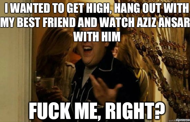 I wanted to get high, hang out with my best friend and watch Aziz Ansari with him FUCK ME, RIGHT?  fuck me right