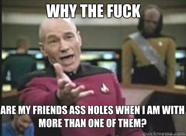 WHY THE FUCK ARE MY FRIENDS ASS HOLES WHEN I AM WITH MORE THAN ONE OF THEM?  What the Fuck