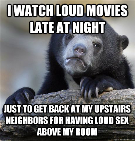 I WATCH LOUD MOVIES LATE AT NIGHT JUST TO GET BACK AT MY UPSTAIRS NEIGHBORS FOR HAVING LOUD SEX ABOVE MY ROOM  Confession Bear