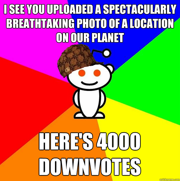 I see you uploaded a spectacularly breathtaking photo of a location on our planet here's 4000 downvotes  Scumbag Redditor