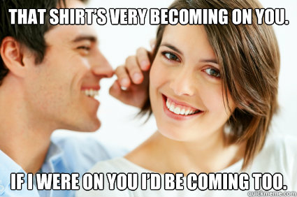 That shirt’s very becoming on you. If I were on you I’d be coming too.  Bad Pick-up line Paul