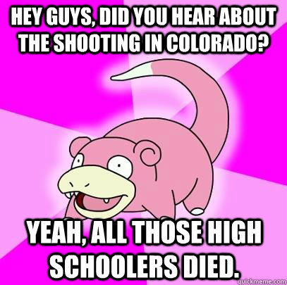 hey guys, did you hear about the shooting in colorado? Yeah, all those high schoolers died.  Slowpoke